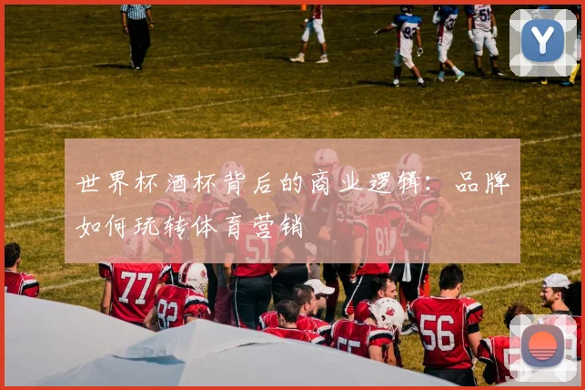 世界杯酒杯背后的商业逻辑：品牌如何玩转体育营销