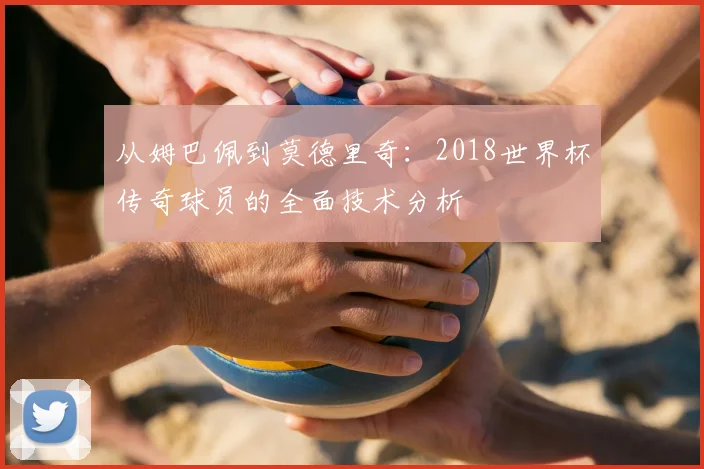 从姆巴佩到莫德里奇：2018世界杯传奇球员的全面技术分析