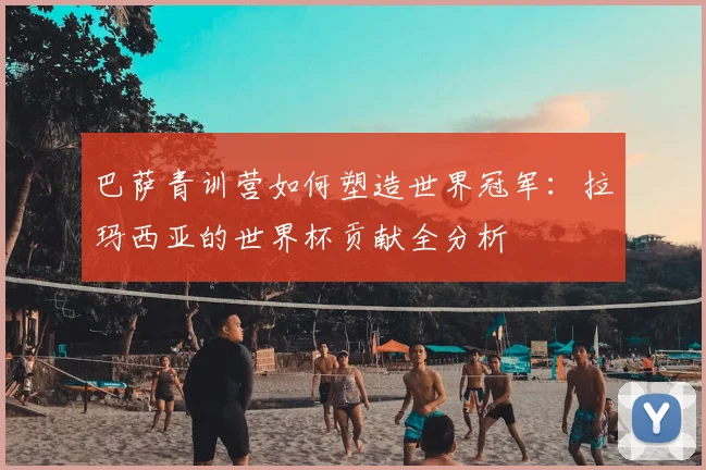 巴萨青训营如何塑造世界冠军：拉玛西亚的世界杯贡献全分析