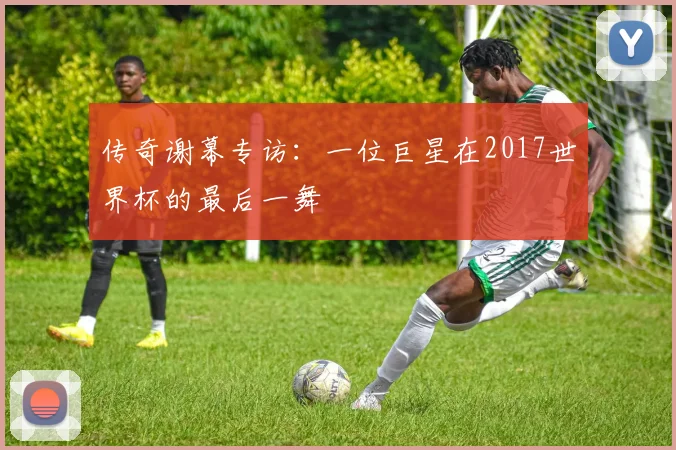 传奇谢幕专访：一位巨星在2017世界杯的最后一舞