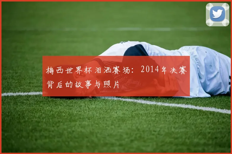 梅西世界杯泪洒赛场：2014年决赛背后的故事与照片