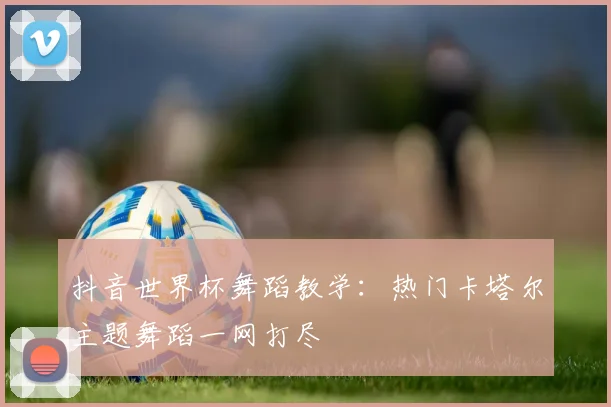 抖音世界杯舞蹈教学：热门卡塔尔主题舞蹈一网打尽