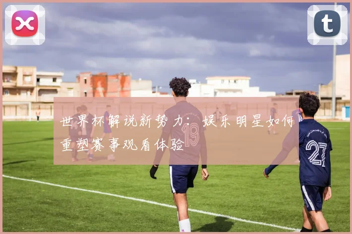 世界杯解说新势力：娱乐明星如何重塑赛事观看体验