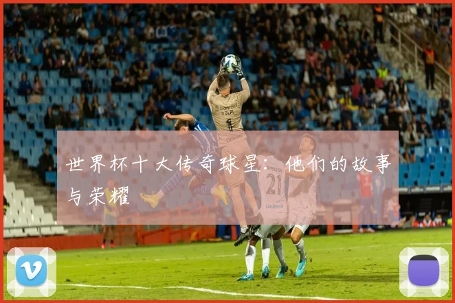 世界杯十大传奇球星：他们的故事与荣耀