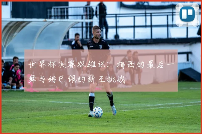 世界杯决赛双雄记：梅西的最后一舞与姆巴佩的新王挑战