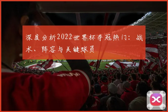 深度分析2022世界杯夺冠热门：战术、阵容与关键球员