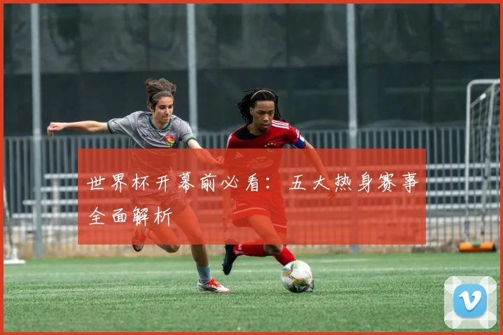世界杯开幕前必看：五大热身赛事全面解析