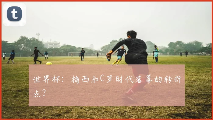 世界杯：梅西和C罗时代落幕的转折点？