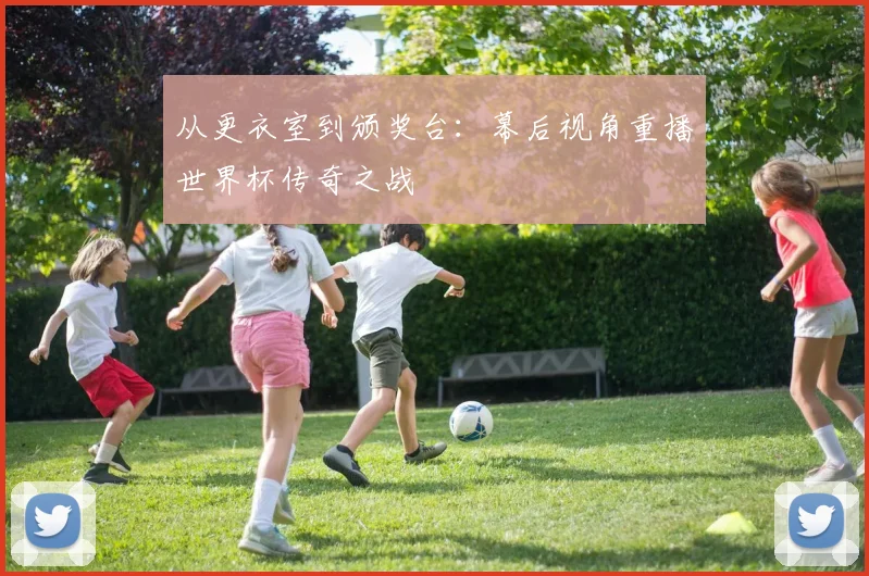 从更衣室到颁奖台：幕后视角重播世界杯传奇之战