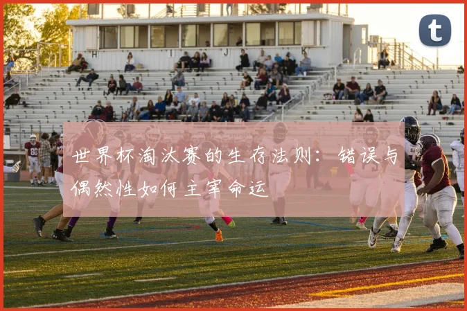 世界杯淘汰赛的生存法则：错误与偶然性如何主宰命运